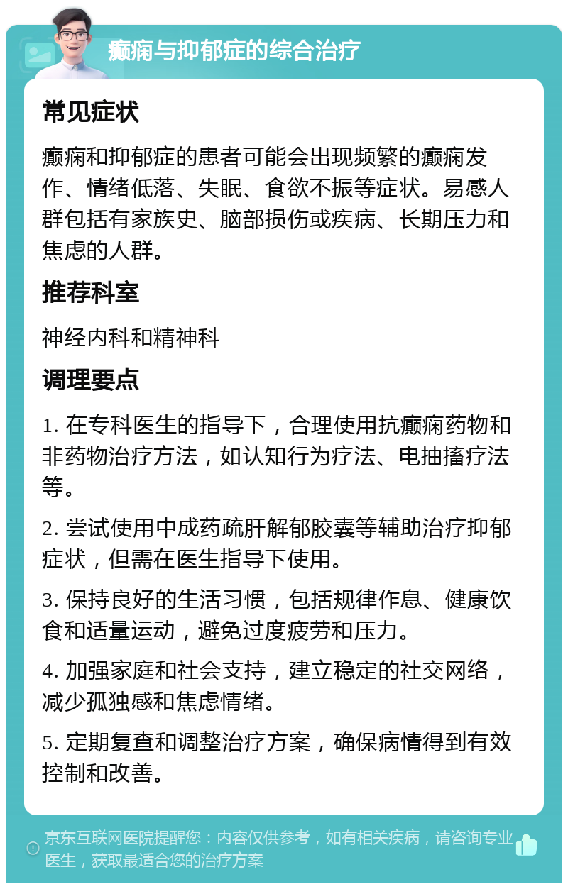 癫痫与抑郁症的综合治疗 常见症状 癫痫和抑郁症的患者可能会出现频繁的癫痫发作、情绪低落、失眠、食欲不振等症状。易感人群包括有家族史、脑部损伤或疾病、长期压力和焦虑的人群。 推荐科室 神经内科和精神科 调理要点 1. 在专科医生的指导下，合理使用抗癫痫药物和非药物治疗方法，如认知行为疗法、电抽搐疗法等。 2. 尝试使用中成药疏肝解郁胶囊等辅助治疗抑郁症状，但需在医生指导下使用。 3. 保持良好的生活习惯，包括规律作息、健康饮食和适量运动，避免过度疲劳和压力。 4. 加强家庭和社会支持，建立稳定的社交网络，减少孤独感和焦虑情绪。 5. 定期复查和调整治疗方案，确保病情得到有效控制和改善。