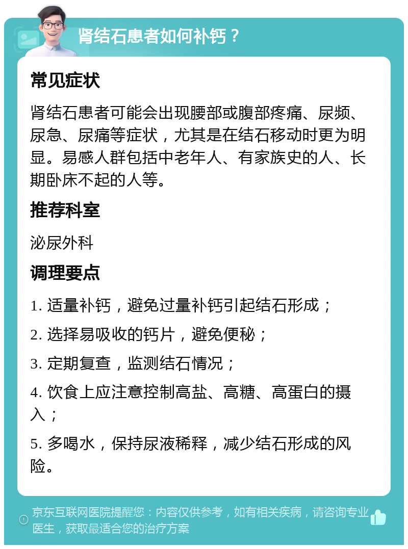 肾结石患者如何补钙？ 常见症状 肾结石患者可能会出现腰部或腹部疼痛、尿频、尿急、尿痛等症状，尤其是在结石移动时更为明显。易感人群包括中老年人、有家族史的人、长期卧床不起的人等。 推荐科室 泌尿外科 调理要点 1. 适量补钙，避免过量补钙引起结石形成； 2. 选择易吸收的钙片，避免便秘； 3. 定期复查，监测结石情况； 4. 饮食上应注意控制高盐、高糖、高蛋白的摄入； 5. 多喝水，保持尿液稀释，减少结石形成的风险。