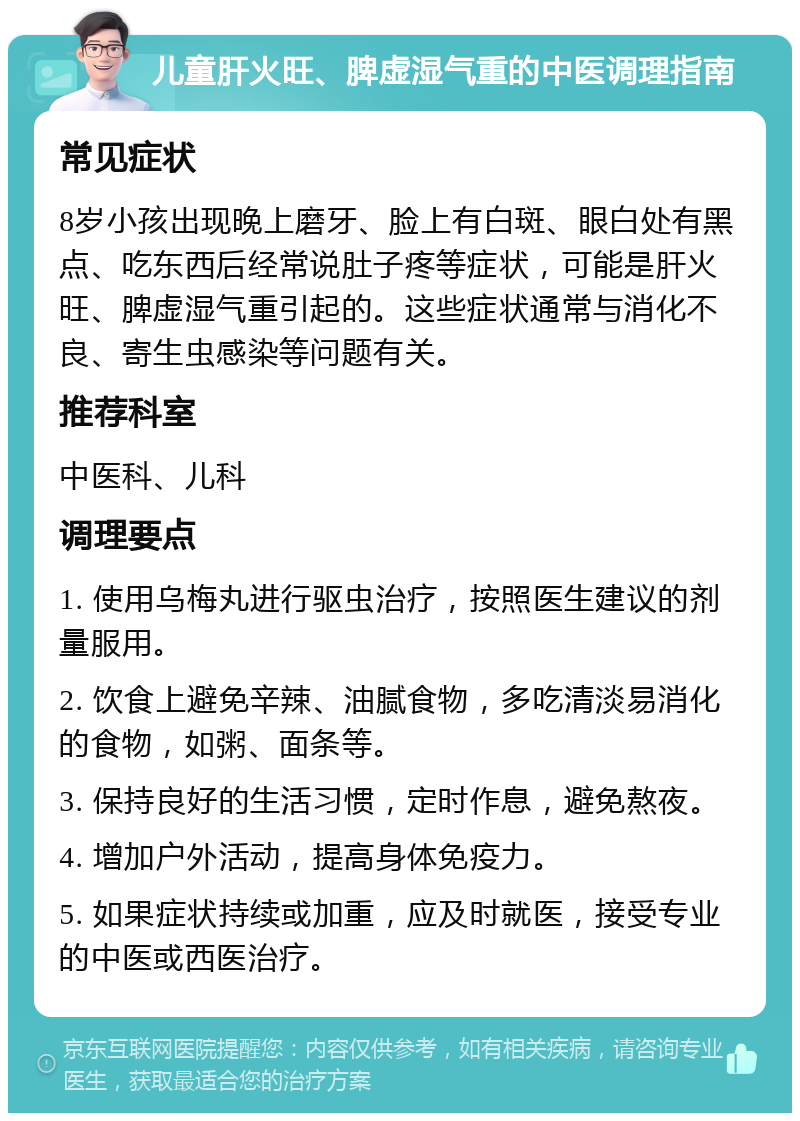 儿童肝火旺、脾虚湿气重的中医调理指南 常见症状 8岁小孩出现晚上磨牙、脸上有白斑、眼白处有黑点、吃东西后经常说肚子疼等症状，可能是肝火旺、脾虚湿气重引起的。这些症状通常与消化不良、寄生虫感染等问题有关。 推荐科室 中医科、儿科 调理要点 1. 使用乌梅丸进行驱虫治疗，按照医生建议的剂量服用。 2. 饮食上避免辛辣、油腻食物，多吃清淡易消化的食物，如粥、面条等。 3. 保持良好的生活习惯，定时作息，避免熬夜。 4. 增加户外活动，提高身体免疫力。 5. 如果症状持续或加重，应及时就医，接受专业的中医或西医治疗。