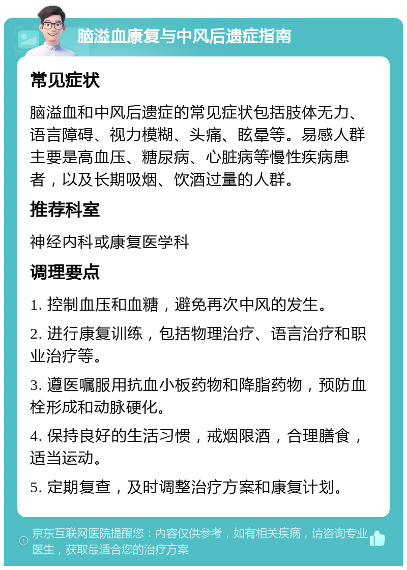 脑溢血康复与中风后遗症指南 常见症状 脑溢血和中风后遗症的常见症状包括肢体无力、语言障碍、视力模糊、头痛、眩晕等。易感人群主要是高血压、糖尿病、心脏病等慢性疾病患者，以及长期吸烟、饮酒过量的人群。 推荐科室 神经内科或康复医学科 调理要点 1. 控制血压和血糖，避免再次中风的发生。 2. 进行康复训练，包括物理治疗、语言治疗和职业治疗等。 3. 遵医嘱服用抗血小板药物和降脂药物，预防血栓形成和动脉硬化。 4. 保持良好的生活习惯，戒烟限酒，合理膳食，适当运动。 5. 定期复查，及时调整治疗方案和康复计划。