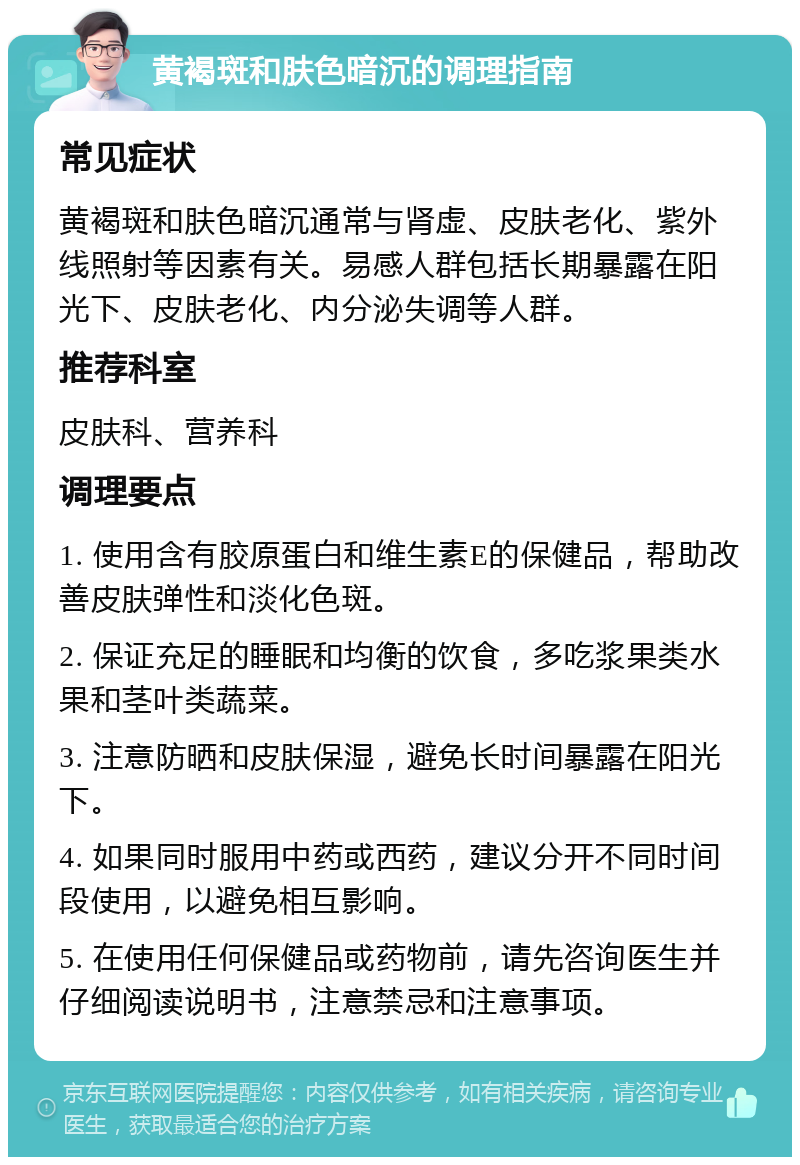 黄褐斑和肤色暗沉的调理指南 常见症状 黄褐斑和肤色暗沉通常与肾虚、皮肤老化、紫外线照射等因素有关。易感人群包括长期暴露在阳光下、皮肤老化、内分泌失调等人群。 推荐科室 皮肤科、营养科 调理要点 1. 使用含有胶原蛋白和维生素E的保健品，帮助改善皮肤弹性和淡化色斑。 2. 保证充足的睡眠和均衡的饮食，多吃浆果类水果和茎叶类蔬菜。 3. 注意防晒和皮肤保湿，避免长时间暴露在阳光下。 4. 如果同时服用中药或西药，建议分开不同时间段使用，以避免相互影响。 5. 在使用任何保健品或药物前，请先咨询医生并仔细阅读说明书，注意禁忌和注意事项。