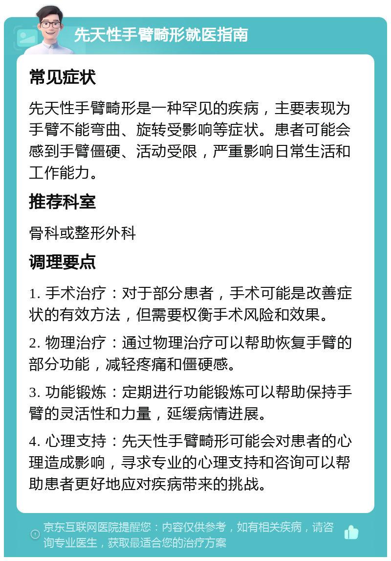 先天性手臂畸形就医指南 常见症状 先天性手臂畸形是一种罕见的疾病，主要表现为手臂不能弯曲、旋转受影响等症状。患者可能会感到手臂僵硬、活动受限，严重影响日常生活和工作能力。 推荐科室 骨科或整形外科 调理要点 1. 手术治疗：对于部分患者，手术可能是改善症状的有效方法，但需要权衡手术风险和效果。 2. 物理治疗：通过物理治疗可以帮助恢复手臂的部分功能，减轻疼痛和僵硬感。 3. 功能锻炼：定期进行功能锻炼可以帮助保持手臂的灵活性和力量，延缓病情进展。 4. 心理支持：先天性手臂畸形可能会对患者的心理造成影响，寻求专业的心理支持和咨询可以帮助患者更好地应对疾病带来的挑战。