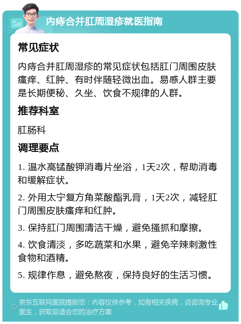 内痔合并肛周湿疹就医指南 常见症状 内痔合并肛周湿疹的常见症状包括肛门周围皮肤瘙痒、红肿、有时伴随轻微出血。易感人群主要是长期便秘、久坐、饮食不规律的人群。 推荐科室 肛肠科 调理要点 1. 温水高锰酸钾消毒片坐浴，1天2次，帮助消毒和缓解症状。 2. 外用太宁复方角菜酸酯乳膏，1天2次，减轻肛门周围皮肤瘙痒和红肿。 3. 保持肛门周围清洁干燥，避免搔抓和摩擦。 4. 饮食清淡，多吃蔬菜和水果，避免辛辣刺激性食物和酒精。 5. 规律作息，避免熬夜，保持良好的生活习惯。