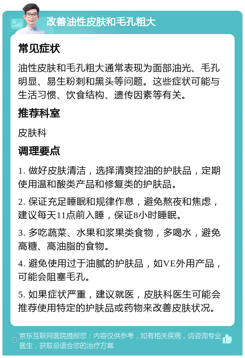 改善油性皮肤和毛孔粗大 常见症状 油性皮肤和毛孔粗大通常表现为面部油光、毛孔明显、易生粉刺和黑头等问题。这些症状可能与生活习惯、饮食结构、遗传因素等有关。 推荐科室 皮肤科 调理要点 1. 做好皮肤清洁，选择清爽控油的护肤品，定期使用温和酸类产品和修复类的护肤品。 2. 保证充足睡眠和规律作息，避免熬夜和焦虑，建议每天11点前入睡，保证8小时睡眠。 3. 多吃蔬菜、水果和浆果类食物，多喝水，避免高糖、高油脂的食物。 4. 避免使用过于油腻的护肤品，如VE外用产品，可能会阻塞毛孔。 5. 如果症状严重，建议就医，皮肤科医生可能会推荐使用特定的护肤品或药物来改善皮肤状况。