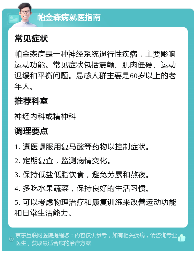 帕金森病就医指南 常见症状 帕金森病是一种神经系统退行性疾病，主要影响运动功能。常见症状包括震颤、肌肉僵硬、运动迟缓和平衡问题。易感人群主要是60岁以上的老年人。 推荐科室 神经内科或精神科 调理要点 1. 遵医嘱服用复马酸等药物以控制症状。 2. 定期复查，监测病情变化。 3. 保持低盐低脂饮食，避免劳累和熬夜。 4. 多吃水果蔬菜，保持良好的生活习惯。 5. 可以考虑物理治疗和康复训练来改善运动功能和日常生活能力。