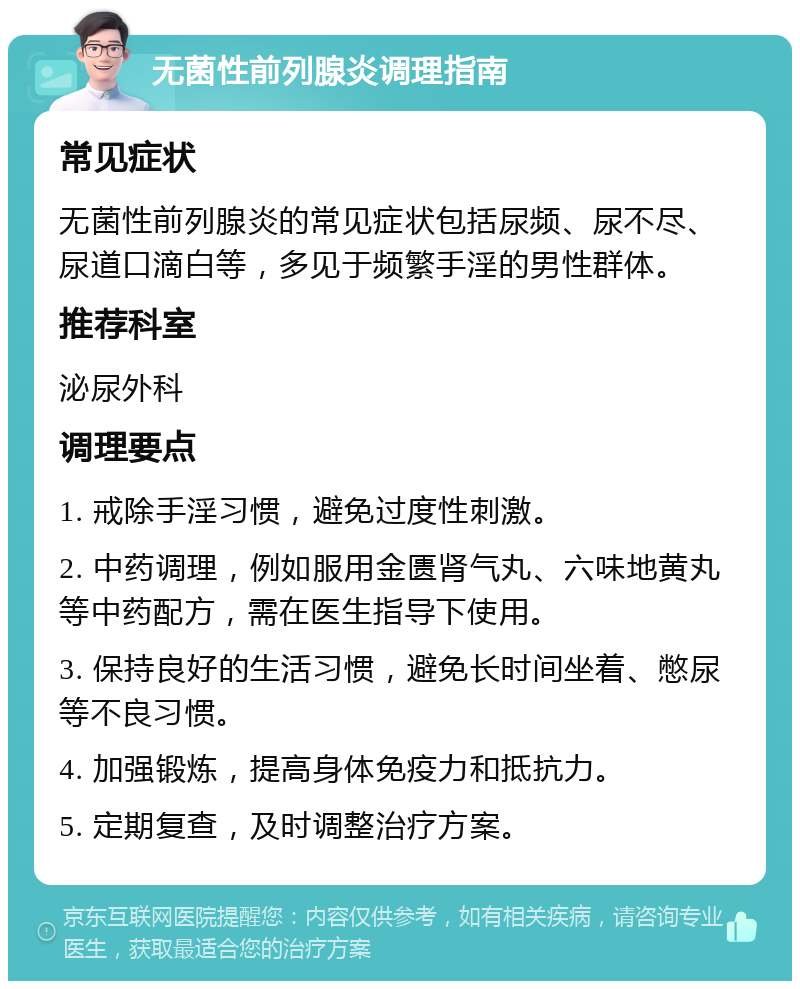 无菌性前列腺炎调理指南 常见症状 无菌性前列腺炎的常见症状包括尿频、尿不尽、尿道口滴白等，多见于频繁手淫的男性群体。 推荐科室 泌尿外科 调理要点 1. 戒除手淫习惯，避免过度性刺激。 2. 中药调理，例如服用金匮肾气丸、六味地黄丸等中药配方，需在医生指导下使用。 3. 保持良好的生活习惯，避免长时间坐着、憋尿等不良习惯。 4. 加强锻炼，提高身体免疫力和抵抗力。 5. 定期复查，及时调整治疗方案。