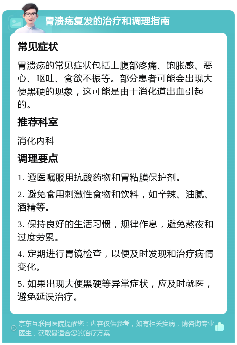 胃溃疡复发的治疗和调理指南 常见症状 胃溃疡的常见症状包括上腹部疼痛、饱胀感、恶心、呕吐、食欲不振等。部分患者可能会出现大便黑硬的现象，这可能是由于消化道出血引起的。 推荐科室 消化内科 调理要点 1. 遵医嘱服用抗酸药物和胃粘膜保护剂。 2. 避免食用刺激性食物和饮料，如辛辣、油腻、酒精等。 3. 保持良好的生活习惯，规律作息，避免熬夜和过度劳累。 4. 定期进行胃镜检查，以便及时发现和治疗病情变化。 5. 如果出现大便黑硬等异常症状，应及时就医，避免延误治疗。