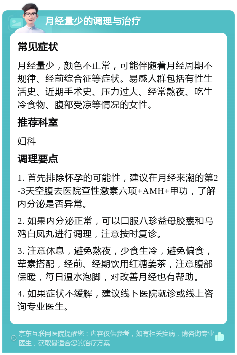 月经量少的调理与治疗 常见症状 月经量少，颜色不正常，可能伴随着月经周期不规律、经前综合征等症状。易感人群包括有性生活史、近期手术史、压力过大、经常熬夜、吃生冷食物、腹部受凉等情况的女性。 推荐科室 妇科 调理要点 1. 首先排除怀孕的可能性，建议在月经来潮的第2-3天空腹去医院查性激素六项+AMH+甲功，了解内分泌是否异常。 2. 如果内分泌正常，可以口服八珍益母胶囊和乌鸡白凤丸进行调理，注意按时复诊。 3. 注意休息，避免熬夜，少食生冷，避免偏食，荤素搭配，经前、经期饮用红糖姜茶，注意腹部保暖，每日温水泡脚，对改善月经也有帮助。 4. 如果症状不缓解，建议线下医院就诊或线上咨询专业医生。