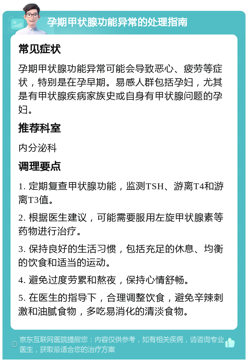 孕期甲状腺功能异常的处理指南 常见症状 孕期甲状腺功能异常可能会导致恶心、疲劳等症状，特别是在孕早期。易感人群包括孕妇，尤其是有甲状腺疾病家族史或自身有甲状腺问题的孕妇。 推荐科室 内分泌科 调理要点 1. 定期复查甲状腺功能，监测TSH、游离T4和游离T3值。 2. 根据医生建议，可能需要服用左旋甲状腺素等药物进行治疗。 3. 保持良好的生活习惯，包括充足的休息、均衡的饮食和适当的运动。 4. 避免过度劳累和熬夜，保持心情舒畅。 5. 在医生的指导下，合理调整饮食，避免辛辣刺激和油腻食物，多吃易消化的清淡食物。