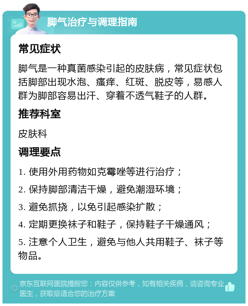 脚气治疗与调理指南 常见症状 脚气是一种真菌感染引起的皮肤病，常见症状包括脚部出现水泡、瘙痒、红斑、脱皮等，易感人群为脚部容易出汗、穿着不透气鞋子的人群。 推荐科室 皮肤科 调理要点 1. 使用外用药物如克霉唑等进行治疗； 2. 保持脚部清洁干燥，避免潮湿环境； 3. 避免抓挠，以免引起感染扩散； 4. 定期更换袜子和鞋子，保持鞋子干燥通风； 5. 注意个人卫生，避免与他人共用鞋子、袜子等物品。