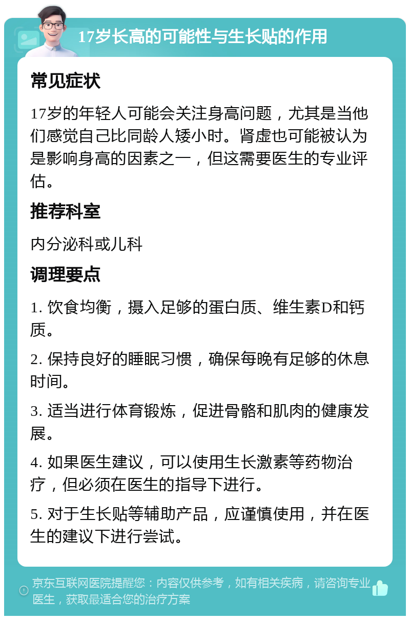 17岁长高的可能性与生长贴的作用 常见症状 17岁的年轻人可能会关注身高问题，尤其是当他们感觉自己比同龄人矮小时。肾虚也可能被认为是影响身高的因素之一，但这需要医生的专业评估。 推荐科室 内分泌科或儿科 调理要点 1. 饮食均衡，摄入足够的蛋白质、维生素D和钙质。 2. 保持良好的睡眠习惯，确保每晚有足够的休息时间。 3. 适当进行体育锻炼，促进骨骼和肌肉的健康发展。 4. 如果医生建议，可以使用生长激素等药物治疗，但必须在医生的指导下进行。 5. 对于生长贴等辅助产品，应谨慎使用，并在医生的建议下进行尝试。