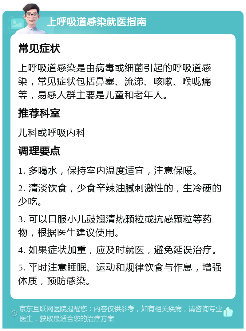 上呼吸道感染就医指南 常见症状 上呼吸道感染是由病毒或细菌引起的呼吸道感染，常见症状包括鼻塞、流涕、咳嗽、喉咙痛等，易感人群主要是儿童和老年人。 推荐科室 儿科或呼吸内科 调理要点 1. 多喝水，保持室内温度适宜，注意保暖。 2. 清淡饮食，少食辛辣油腻刺激性的，生冷硬的少吃。 3. 可以口服小儿豉翘清热颗粒或抗感颗粒等药物，根据医生建议使用。 4. 如果症状加重，应及时就医，避免延误治疗。 5. 平时注意睡眠、运动和规律饮食与作息，增强体质，预防感染。