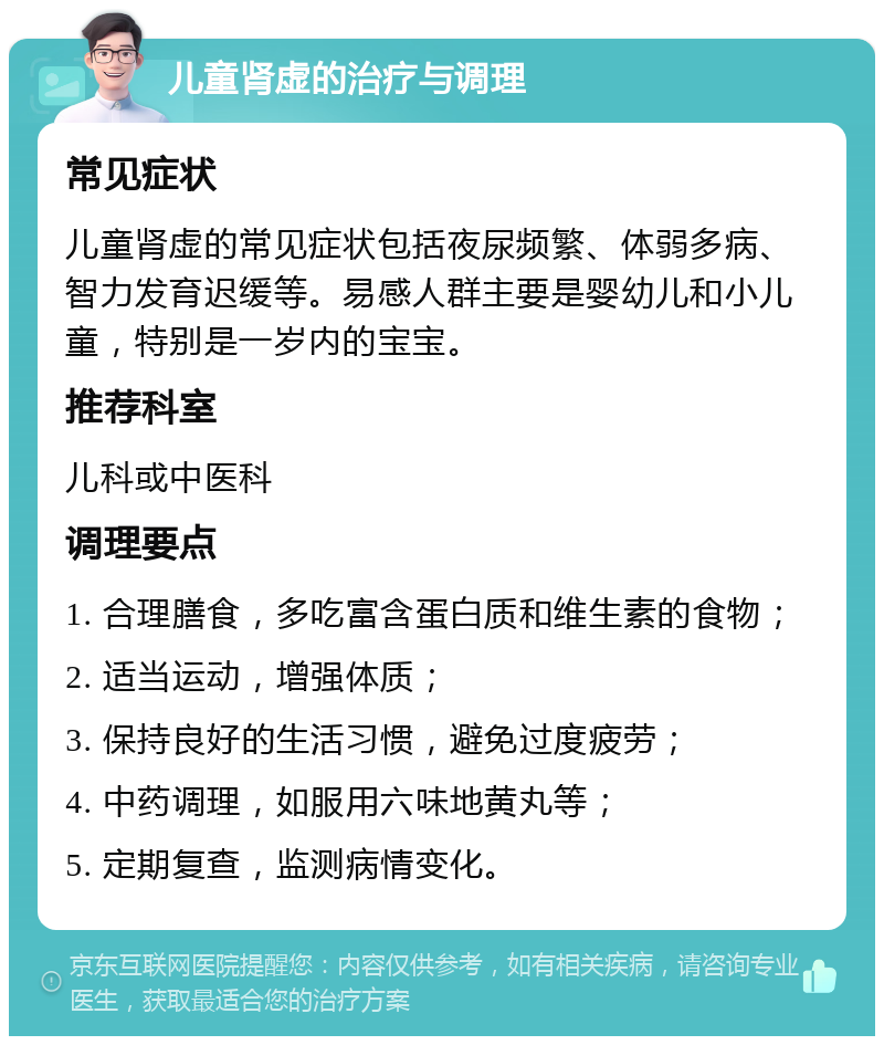 儿童肾虚的治疗与调理 常见症状 儿童肾虚的常见症状包括夜尿频繁、体弱多病、智力发育迟缓等。易感人群主要是婴幼儿和小儿童，特别是一岁内的宝宝。 推荐科室 儿科或中医科 调理要点 1. 合理膳食，多吃富含蛋白质和维生素的食物； 2. 适当运动，增强体质； 3. 保持良好的生活习惯，避免过度疲劳； 4. 中药调理，如服用六味地黄丸等； 5. 定期复查，监测病情变化。