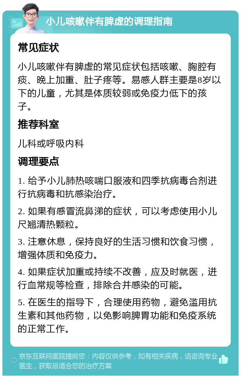 小儿咳嗽伴有脾虚的调理指南 常见症状 小儿咳嗽伴有脾虚的常见症状包括咳嗽、胸腔有痰、晚上加重、肚子疼等。易感人群主要是8岁以下的儿童，尤其是体质较弱或免疫力低下的孩子。 推荐科室 儿科或呼吸内科 调理要点 1. 给予小儿肺热咳喘口服液和四季抗病毒合剂进行抗病毒和抗感染治疗。 2. 如果有感冒流鼻涕的症状，可以考虑使用小儿尺翘清热颗粒。 3. 注意休息，保持良好的生活习惯和饮食习惯，增强体质和免疫力。 4. 如果症状加重或持续不改善，应及时就医，进行血常规等检查，排除合并感染的可能。 5. 在医生的指导下，合理使用药物，避免滥用抗生素和其他药物，以免影响脾胃功能和免疫系统的正常工作。