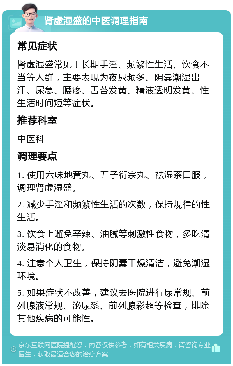 肾虚湿盛的中医调理指南 常见症状 肾虚湿盛常见于长期手淫、频繁性生活、饮食不当等人群，主要表现为夜尿频多、阴囊潮湿出汗、尿急、腰疼、舌苔发黄、精液透明发黄、性生活时间短等症状。 推荐科室 中医科 调理要点 1. 使用六味地黄丸、五子衍宗丸、祛湿茶口服，调理肾虚湿盛。 2. 减少手淫和频繁性生活的次数，保持规律的性生活。 3. 饮食上避免辛辣、油腻等刺激性食物，多吃清淡易消化的食物。 4. 注意个人卫生，保持阴囊干燥清洁，避免潮湿环境。 5. 如果症状不改善，建议去医院进行尿常规、前列腺液常规、泌尿系、前列腺彩超等检查，排除其他疾病的可能性。