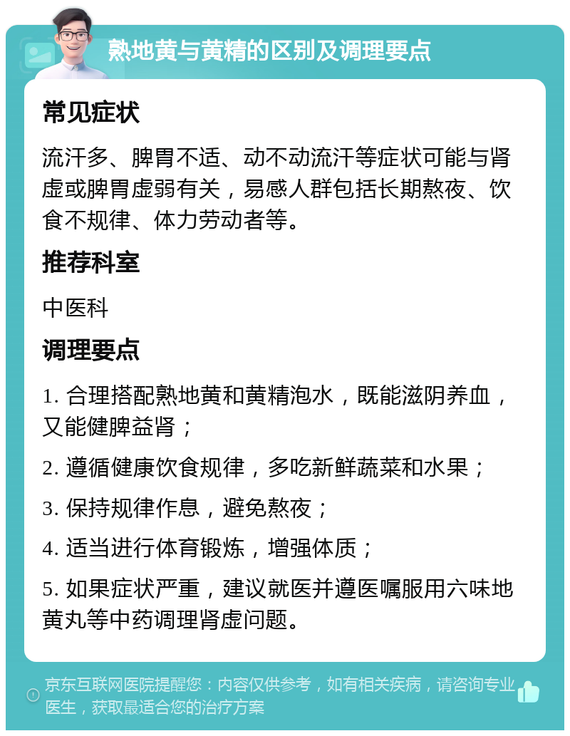 熟地黄与黄精的区别及调理要点 常见症状 流汗多、脾胃不适、动不动流汗等症状可能与肾虚或脾胃虚弱有关，易感人群包括长期熬夜、饮食不规律、体力劳动者等。 推荐科室 中医科 调理要点 1. 合理搭配熟地黄和黄精泡水，既能滋阴养血，又能健脾益肾； 2. 遵循健康饮食规律，多吃新鲜蔬菜和水果； 3. 保持规律作息，避免熬夜； 4. 适当进行体育锻炼，增强体质； 5. 如果症状严重，建议就医并遵医嘱服用六味地黄丸等中药调理肾虚问题。