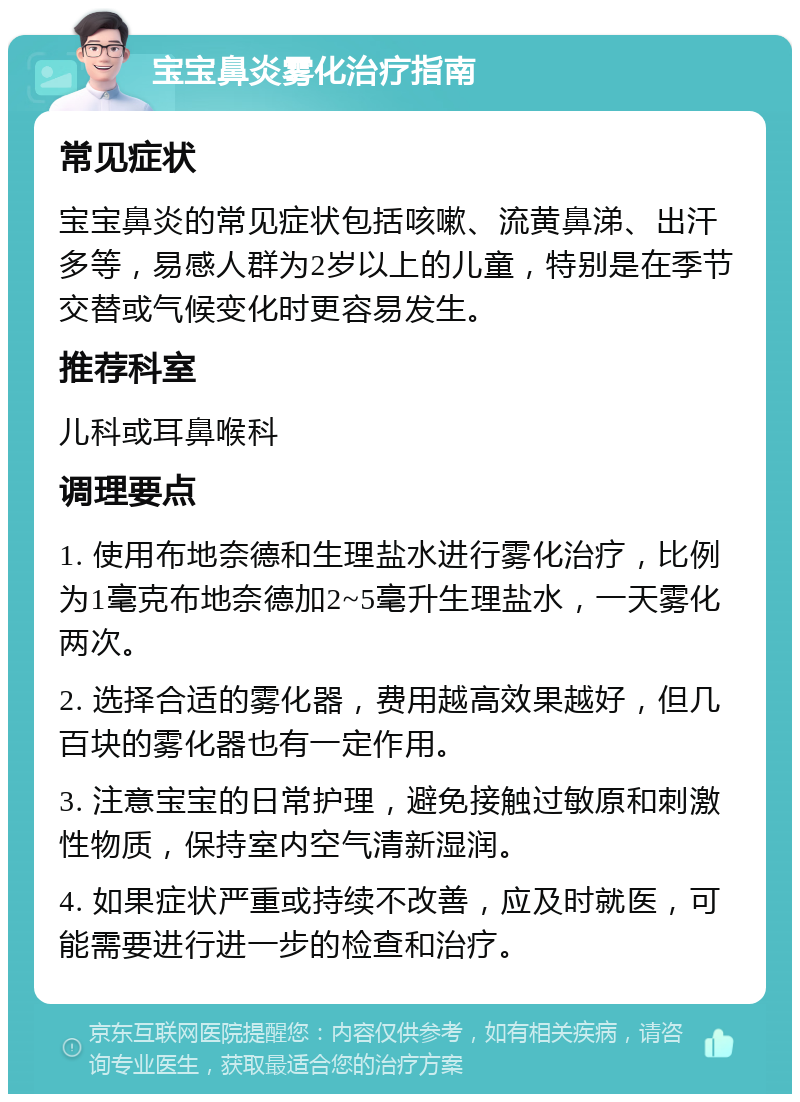 宝宝鼻炎雾化治疗指南 常见症状 宝宝鼻炎的常见症状包括咳嗽、流黄鼻涕、出汗多等，易感人群为2岁以上的儿童，特别是在季节交替或气候变化时更容易发生。 推荐科室 儿科或耳鼻喉科 调理要点 1. 使用布地奈德和生理盐水进行雾化治疗，比例为1毫克布地奈德加2~5毫升生理盐水，一天雾化两次。 2. 选择合适的雾化器，费用越高效果越好，但几百块的雾化器也有一定作用。 3. 注意宝宝的日常护理，避免接触过敏原和刺激性物质，保持室内空气清新湿润。 4. 如果症状严重或持续不改善，应及时就医，可能需要进行进一步的检查和治疗。