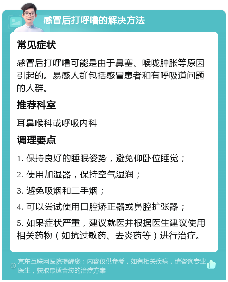 感冒后打呼噜的解决方法 常见症状 感冒后打呼噜可能是由于鼻塞、喉咙肿胀等原因引起的。易感人群包括感冒患者和有呼吸道问题的人群。 推荐科室 耳鼻喉科或呼吸内科 调理要点 1. 保持良好的睡眠姿势，避免仰卧位睡觉； 2. 使用加湿器，保持空气湿润； 3. 避免吸烟和二手烟； 4. 可以尝试使用口腔矫正器或鼻腔扩张器； 5. 如果症状严重，建议就医并根据医生建议使用相关药物（如抗过敏药、去炎药等）进行治疗。