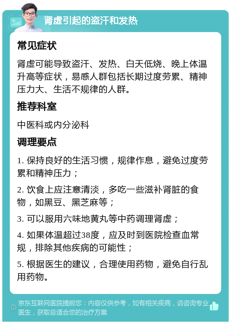 肾虚引起的盗汗和发热 常见症状 肾虚可能导致盗汗、发热、白天低烧、晚上体温升高等症状，易感人群包括长期过度劳累、精神压力大、生活不规律的人群。 推荐科室 中医科或内分泌科 调理要点 1. 保持良好的生活习惯，规律作息，避免过度劳累和精神压力； 2. 饮食上应注意清淡，多吃一些滋补肾脏的食物，如黑豆、黑芝麻等； 3. 可以服用六味地黄丸等中药调理肾虚； 4. 如果体温超过38度，应及时到医院检查血常规，排除其他疾病的可能性； 5. 根据医生的建议，合理使用药物，避免自行乱用药物。