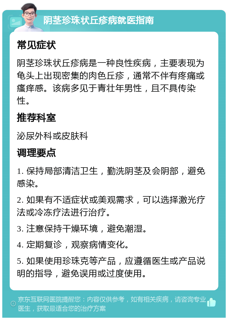 阴茎珍珠状丘疹病就医指南 常见症状 阴茎珍珠状丘疹病是一种良性疾病，主要表现为龟头上出现密集的肉色丘疹，通常不伴有疼痛或瘙痒感。该病多见于青壮年男性，且不具传染性。 推荐科室 泌尿外科或皮肤科 调理要点 1. 保持局部清洁卫生，勤洗阴茎及会阴部，避免感染。 2. 如果有不适症状或美观需求，可以选择激光疗法或冷冻疗法进行治疗。 3. 注意保持干燥环境，避免潮湿。 4. 定期复诊，观察病情变化。 5. 如果使用珍珠克等产品，应遵循医生或产品说明的指导，避免误用或过度使用。