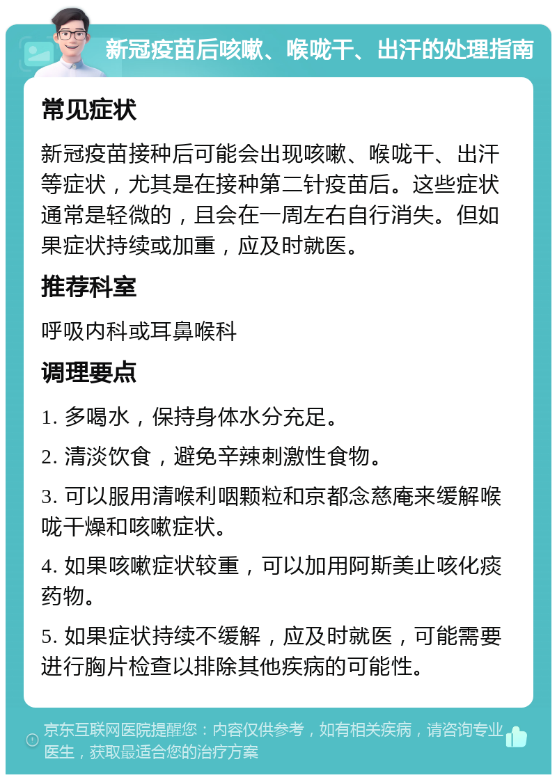 新冠疫苗后咳嗽、喉咙干、出汗的处理指南 常见症状 新冠疫苗接种后可能会出现咳嗽、喉咙干、出汗等症状，尤其是在接种第二针疫苗后。这些症状通常是轻微的，且会在一周左右自行消失。但如果症状持续或加重，应及时就医。 推荐科室 呼吸内科或耳鼻喉科 调理要点 1. 多喝水，保持身体水分充足。 2. 清淡饮食，避免辛辣刺激性食物。 3. 可以服用清喉利咽颗粒和京都念慈庵来缓解喉咙干燥和咳嗽症状。 4. 如果咳嗽症状较重，可以加用阿斯美止咳化痰药物。 5. 如果症状持续不缓解，应及时就医，可能需要进行胸片检查以排除其他疾病的可能性。