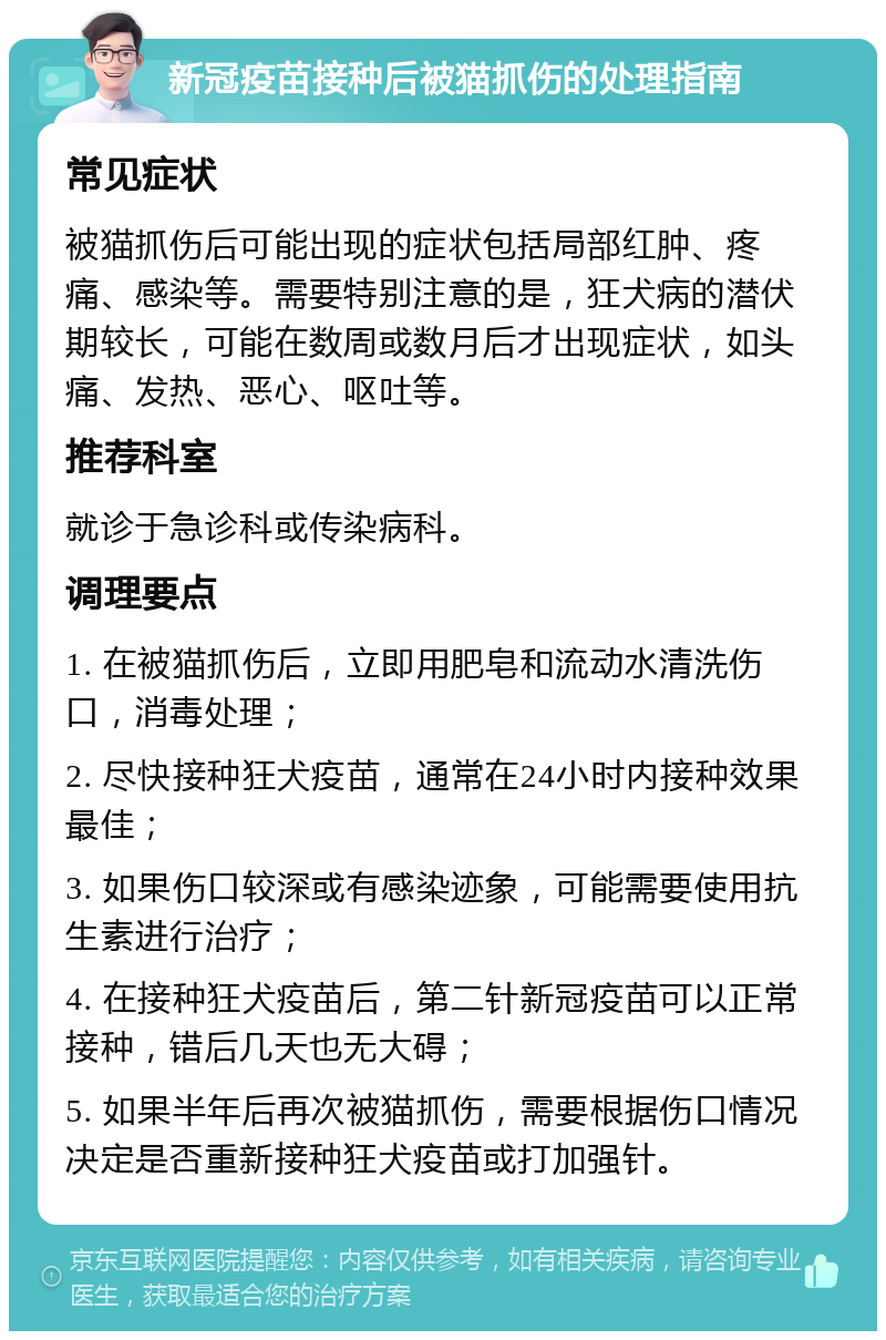 新冠疫苗接种后被猫抓伤的处理指南 常见症状 被猫抓伤后可能出现的症状包括局部红肿、疼痛、感染等。需要特别注意的是，狂犬病的潜伏期较长，可能在数周或数月后才出现症状，如头痛、发热、恶心、呕吐等。 推荐科室 就诊于急诊科或传染病科。 调理要点 1. 在被猫抓伤后，立即用肥皂和流动水清洗伤口，消毒处理； 2. 尽快接种狂犬疫苗，通常在24小时内接种效果最佳； 3. 如果伤口较深或有感染迹象，可能需要使用抗生素进行治疗； 4. 在接种狂犬疫苗后，第二针新冠疫苗可以正常接种，错后几天也无大碍； 5. 如果半年后再次被猫抓伤，需要根据伤口情况决定是否重新接种狂犬疫苗或打加强针。