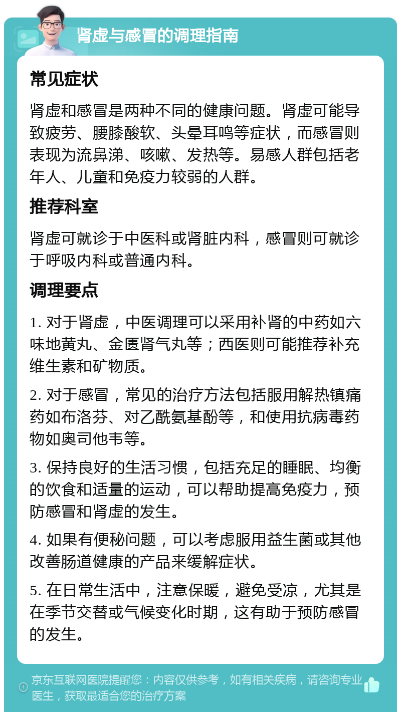 肾虚与感冒的调理指南 常见症状 肾虚和感冒是两种不同的健康问题。肾虚可能导致疲劳、腰膝酸软、头晕耳鸣等症状，而感冒则表现为流鼻涕、咳嗽、发热等。易感人群包括老年人、儿童和免疫力较弱的人群。 推荐科室 肾虚可就诊于中医科或肾脏内科，感冒则可就诊于呼吸内科或普通内科。 调理要点 1. 对于肾虚，中医调理可以采用补肾的中药如六味地黄丸、金匮肾气丸等；西医则可能推荐补充维生素和矿物质。 2. 对于感冒，常见的治疗方法包括服用解热镇痛药如布洛芬、对乙酰氨基酚等，和使用抗病毒药物如奥司他韦等。 3. 保持良好的生活习惯，包括充足的睡眠、均衡的饮食和适量的运动，可以帮助提高免疫力，预防感冒和肾虚的发生。 4. 如果有便秘问题，可以考虑服用益生菌或其他改善肠道健康的产品来缓解症状。 5. 在日常生活中，注意保暖，避免受凉，尤其是在季节交替或气候变化时期，这有助于预防感冒的发生。