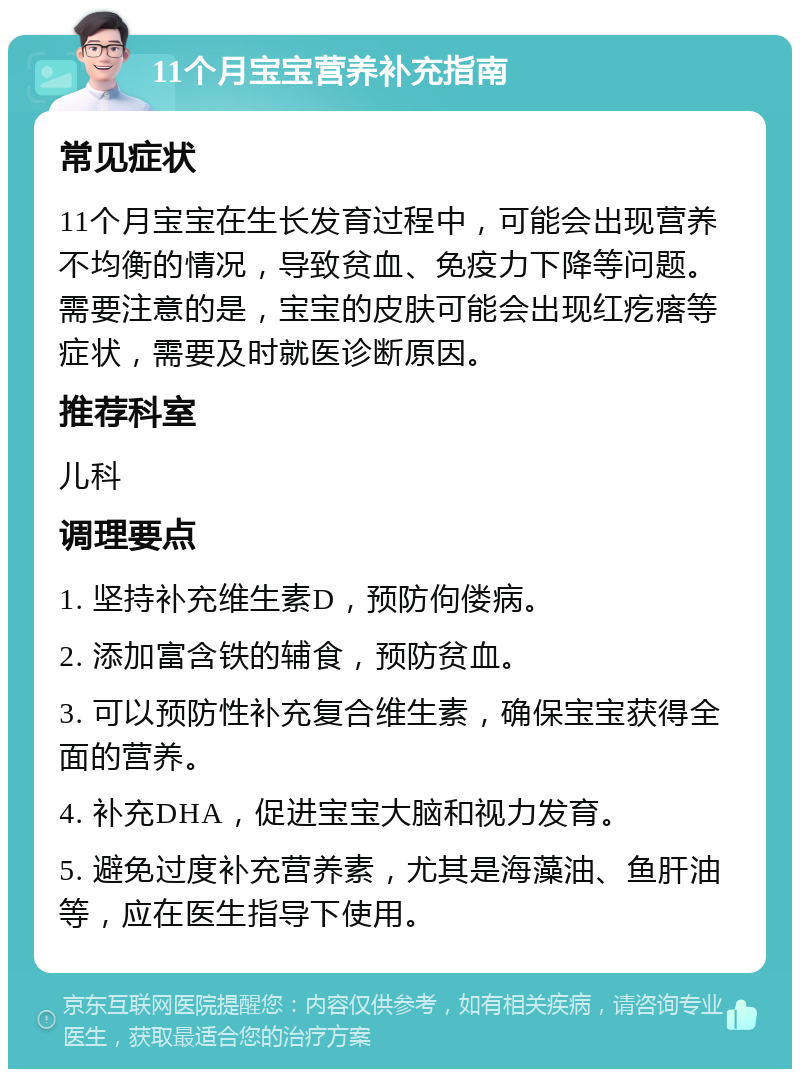 11个月宝宝营养补充指南 常见症状 11个月宝宝在生长发育过程中，可能会出现营养不均衡的情况，导致贫血、免疫力下降等问题。需要注意的是，宝宝的皮肤可能会出现红疙瘩等症状，需要及时就医诊断原因。 推荐科室 儿科 调理要点 1. 坚持补充维生素D，预防佝偻病。 2. 添加富含铁的辅食，预防贫血。 3. 可以预防性补充复合维生素，确保宝宝获得全面的营养。 4. 补充DHA，促进宝宝大脑和视力发育。 5. 避免过度补充营养素，尤其是海藻油、鱼肝油等，应在医生指导下使用。