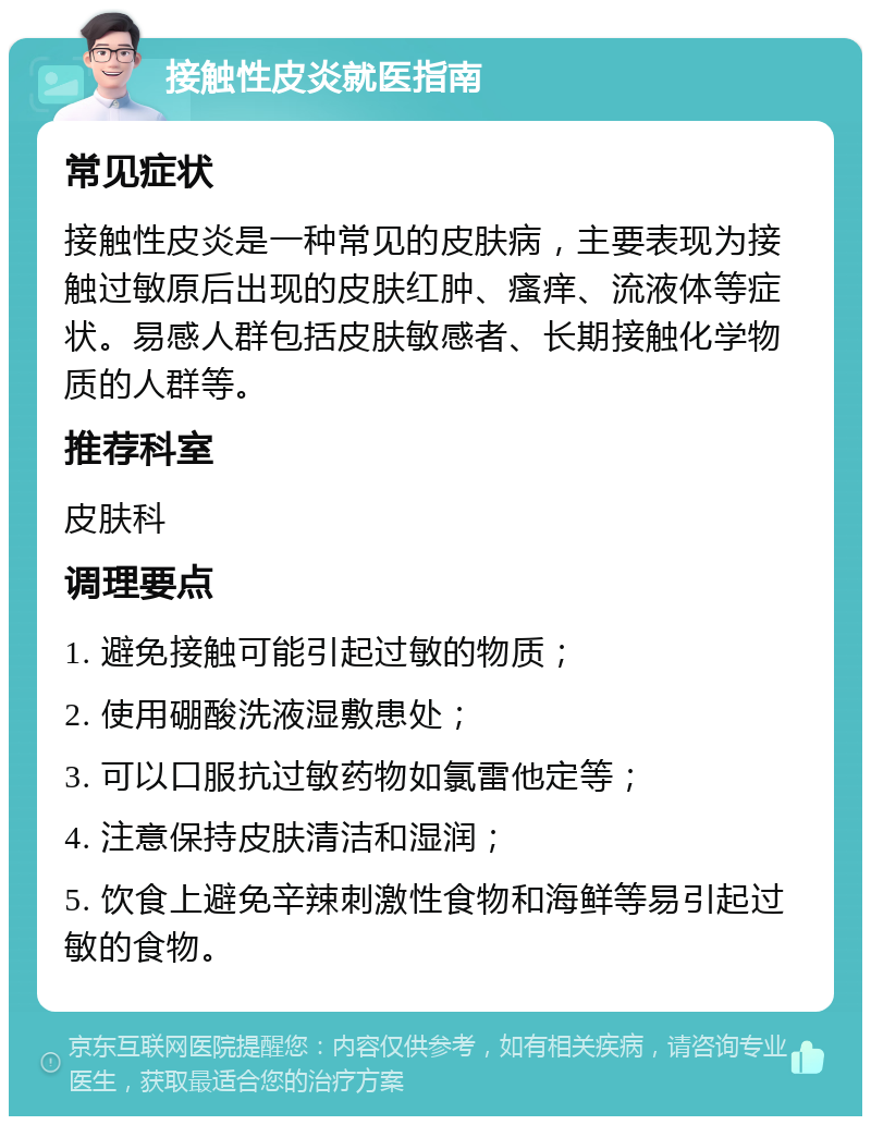 接触性皮炎就医指南 常见症状 接触性皮炎是一种常见的皮肤病，主要表现为接触过敏原后出现的皮肤红肿、瘙痒、流液体等症状。易感人群包括皮肤敏感者、长期接触化学物质的人群等。 推荐科室 皮肤科 调理要点 1. 避免接触可能引起过敏的物质； 2. 使用硼酸洗液湿敷患处； 3. 可以口服抗过敏药物如氯雷他定等； 4. 注意保持皮肤清洁和湿润； 5. 饮食上避免辛辣刺激性食物和海鲜等易引起过敏的食物。