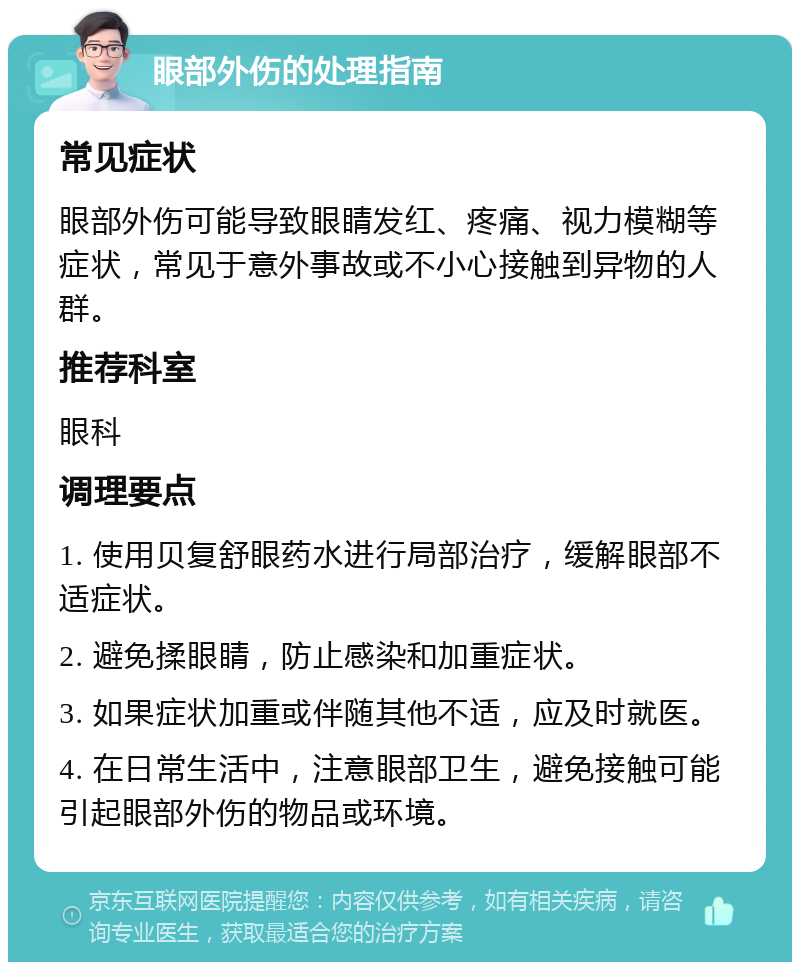 眼部外伤的处理指南 常见症状 眼部外伤可能导致眼睛发红、疼痛、视力模糊等症状，常见于意外事故或不小心接触到异物的人群。 推荐科室 眼科 调理要点 1. 使用贝复舒眼药水进行局部治疗，缓解眼部不适症状。 2. 避免揉眼睛，防止感染和加重症状。 3. 如果症状加重或伴随其他不适，应及时就医。 4. 在日常生活中，注意眼部卫生，避免接触可能引起眼部外伤的物品或环境。