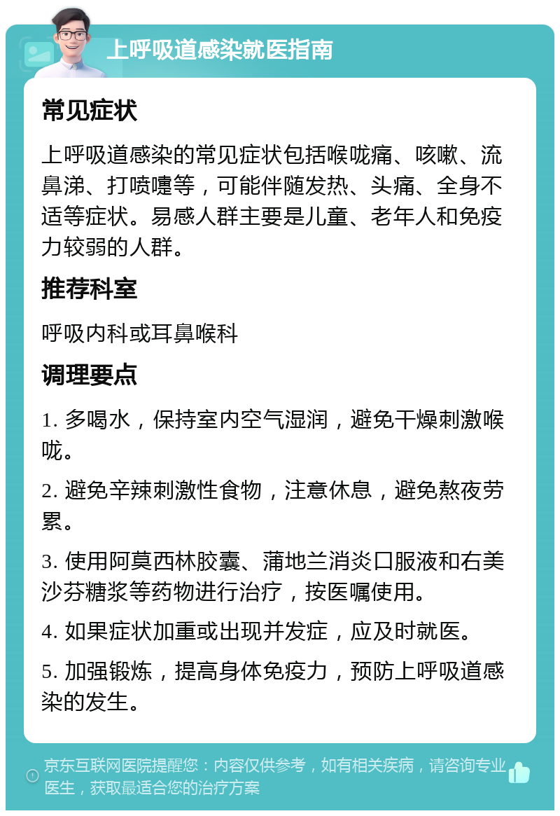 上呼吸道感染就医指南 常见症状 上呼吸道感染的常见症状包括喉咙痛、咳嗽、流鼻涕、打喷嚏等，可能伴随发热、头痛、全身不适等症状。易感人群主要是儿童、老年人和免疫力较弱的人群。 推荐科室 呼吸内科或耳鼻喉科 调理要点 1. 多喝水，保持室内空气湿润，避免干燥刺激喉咙。 2. 避免辛辣刺激性食物，注意休息，避免熬夜劳累。 3. 使用阿莫西林胶囊、蒲地兰消炎口服液和右美沙芬糖浆等药物进行治疗，按医嘱使用。 4. 如果症状加重或出现并发症，应及时就医。 5. 加强锻炼，提高身体免疫力，预防上呼吸道感染的发生。