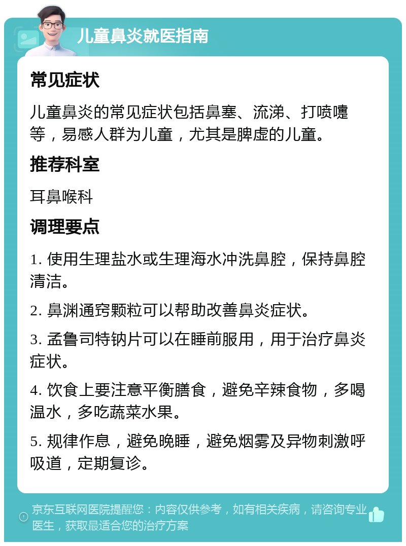 儿童鼻炎就医指南 常见症状 儿童鼻炎的常见症状包括鼻塞、流涕、打喷嚏等，易感人群为儿童，尤其是脾虚的儿童。 推荐科室 耳鼻喉科 调理要点 1. 使用生理盐水或生理海水冲洗鼻腔，保持鼻腔清洁。 2. 鼻渊通窍颗粒可以帮助改善鼻炎症状。 3. 孟鲁司特钠片可以在睡前服用，用于治疗鼻炎症状。 4. 饮食上要注意平衡膳食，避免辛辣食物，多喝温水，多吃蔬菜水果。 5. 规律作息，避免晚睡，避免烟雾及异物刺激呼吸道，定期复诊。