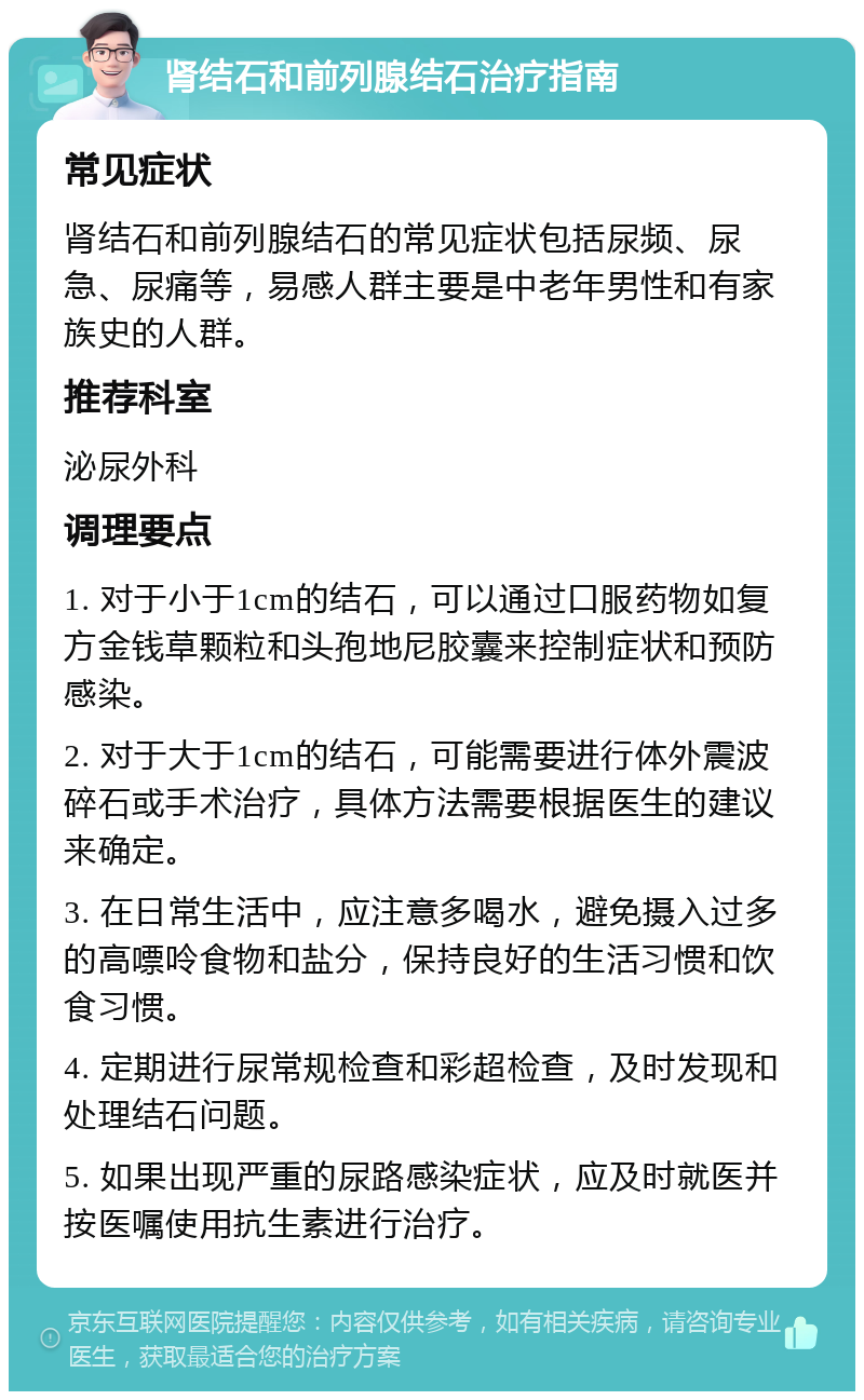 肾结石和前列腺结石治疗指南 常见症状 肾结石和前列腺结石的常见症状包括尿频、尿急、尿痛等，易感人群主要是中老年男性和有家族史的人群。 推荐科室 泌尿外科 调理要点 1. 对于小于1cm的结石，可以通过口服药物如复方金钱草颗粒和头孢地尼胶囊来控制症状和预防感染。 2. 对于大于1cm的结石，可能需要进行体外震波碎石或手术治疗，具体方法需要根据医生的建议来确定。 3. 在日常生活中，应注意多喝水，避免摄入过多的高嘌呤食物和盐分，保持良好的生活习惯和饮食习惯。 4. 定期进行尿常规检查和彩超检查，及时发现和处理结石问题。 5. 如果出现严重的尿路感染症状，应及时就医并按医嘱使用抗生素进行治疗。