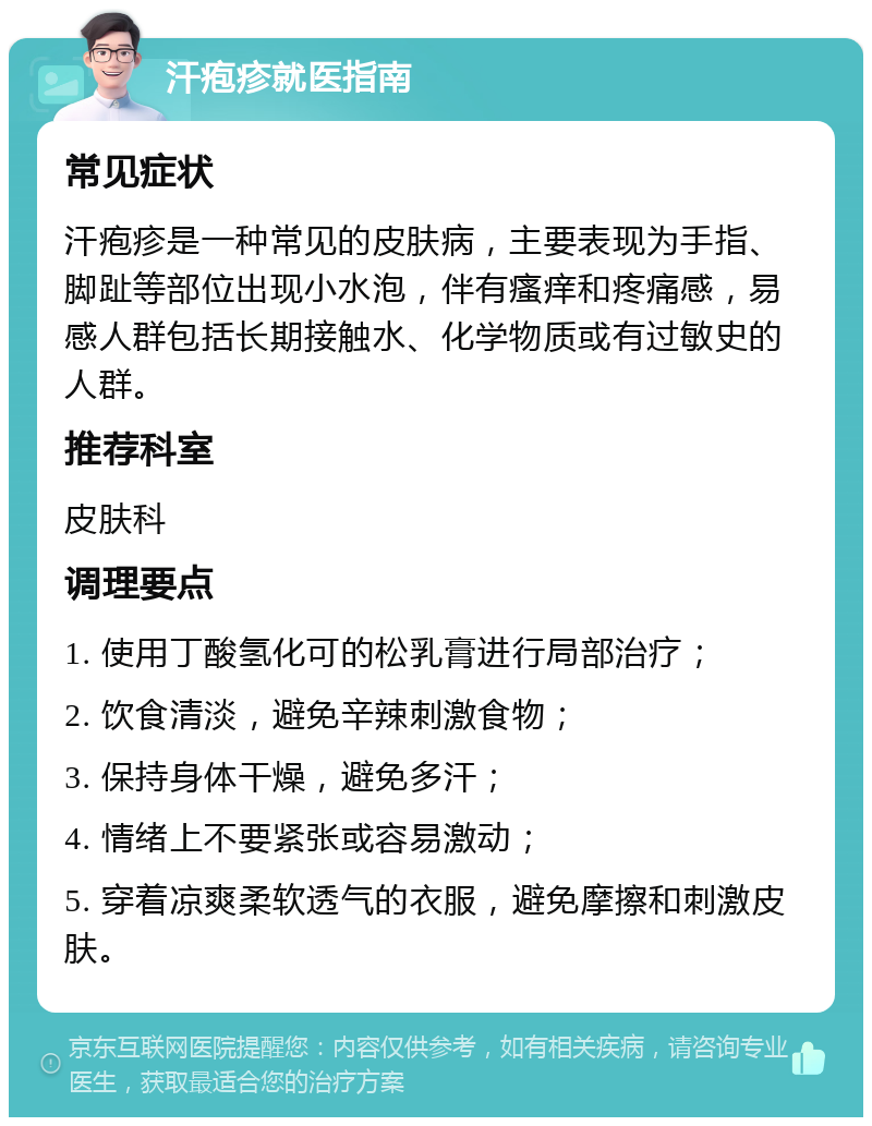 汗疱疹就医指南 常见症状 汗疱疹是一种常见的皮肤病，主要表现为手指、脚趾等部位出现小水泡，伴有瘙痒和疼痛感，易感人群包括长期接触水、化学物质或有过敏史的人群。 推荐科室 皮肤科 调理要点 1. 使用丁酸氢化可的松乳膏进行局部治疗； 2. 饮食清淡，避免辛辣刺激食物； 3. 保持身体干燥，避免多汗； 4. 情绪上不要紧张或容易激动； 5. 穿着凉爽柔软透气的衣服，避免摩擦和刺激皮肤。