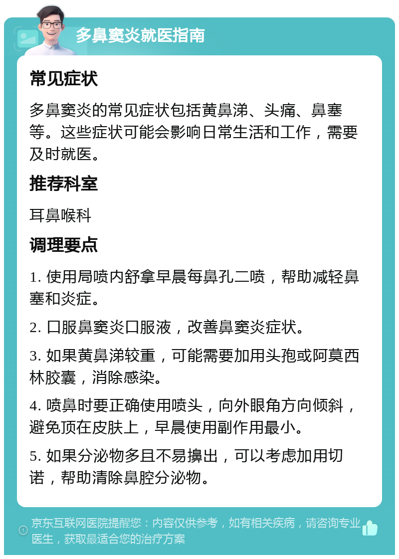 多鼻窦炎就医指南 常见症状 多鼻窦炎的常见症状包括黄鼻涕、头痛、鼻塞等。这些症状可能会影响日常生活和工作，需要及时就医。 推荐科室 耳鼻喉科 调理要点 1. 使用局喷内舒拿早晨每鼻孔二喷，帮助减轻鼻塞和炎症。 2. 口服鼻窦炎口服液，改善鼻窦炎症状。 3. 如果黄鼻涕较重，可能需要加用头孢或阿莫西林胶囊，消除感染。 4. 喷鼻时要正确使用喷头，向外眼角方向倾斜，避免顶在皮肤上，早晨使用副作用最小。 5. 如果分泌物多且不易擤出，可以考虑加用切诺，帮助清除鼻腔分泌物。