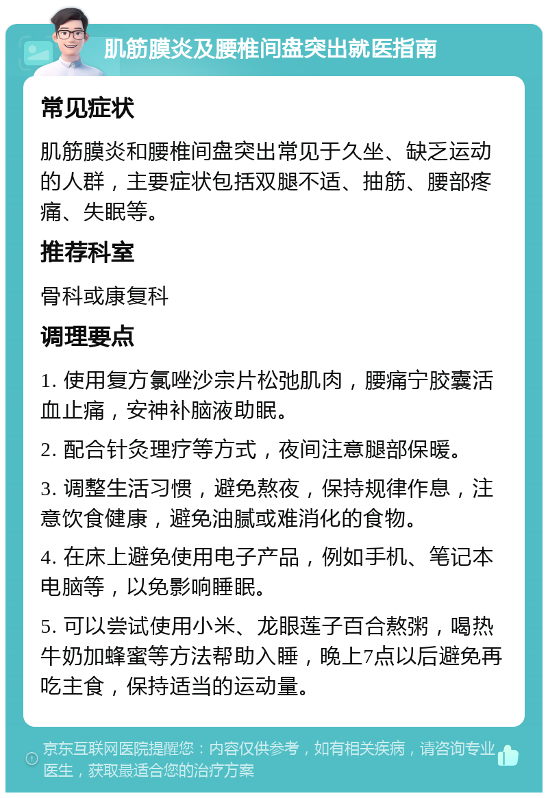 肌筋膜炎及腰椎间盘突出就医指南 常见症状 肌筋膜炎和腰椎间盘突出常见于久坐、缺乏运动的人群，主要症状包括双腿不适、抽筋、腰部疼痛、失眠等。 推荐科室 骨科或康复科 调理要点 1. 使用复方氯唑沙宗片松弛肌肉，腰痛宁胶囊活血止痛，安神补脑液助眠。 2. 配合针灸理疗等方式，夜间注意腿部保暖。 3. 调整生活习惯，避免熬夜，保持规律作息，注意饮食健康，避免油腻或难消化的食物。 4. 在床上避免使用电子产品，例如手机、笔记本电脑等，以免影响睡眠。 5. 可以尝试使用小米、龙眼莲子百合熬粥，喝热牛奶加蜂蜜等方法帮助入睡，晚上7点以后避免再吃主食，保持适当的运动量。