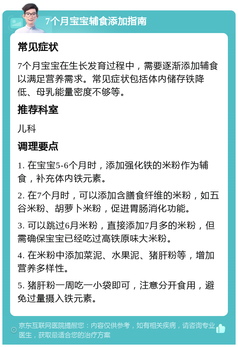 7个月宝宝辅食添加指南 常见症状 7个月宝宝在生长发育过程中，需要逐渐添加辅食以满足营养需求。常见症状包括体内储存铁降低、母乳能量密度不够等。 推荐科室 儿科 调理要点 1. 在宝宝5-6个月时，添加强化铁的米粉作为辅食，补充体内铁元素。 2. 在7个月时，可以添加含膳食纤维的米粉，如五谷米粉、胡萝卜米粉，促进胃肠消化功能。 3. 可以跳过6月米粉，直接添加7月多的米粉，但需确保宝宝已经吃过高铁原味大米粉。 4. 在米粉中添加菜泥、水果泥、猪肝粉等，增加营养多样性。 5. 猪肝粉一周吃一小袋即可，注意分开食用，避免过量摄入铁元素。