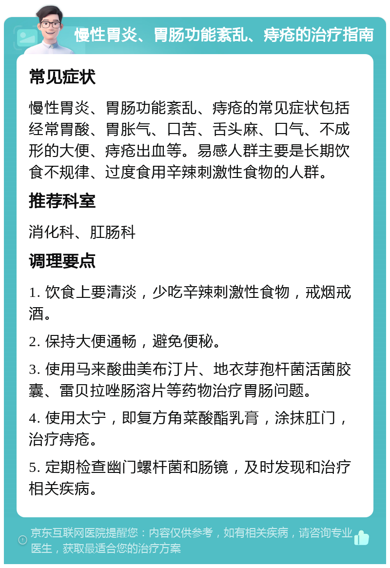 慢性胃炎、胃肠功能紊乱、痔疮的治疗指南 常见症状 慢性胃炎、胃肠功能紊乱、痔疮的常见症状包括经常胃酸、胃胀气、口苦、舌头麻、口气、不成形的大便、痔疮出血等。易感人群主要是长期饮食不规律、过度食用辛辣刺激性食物的人群。 推荐科室 消化科、肛肠科 调理要点 1. 饮食上要清淡，少吃辛辣刺激性食物，戒烟戒酒。 2. 保持大便通畅，避免便秘。 3. 使用马来酸曲美布汀片、地衣芽孢杆菌活菌胶囊、雷贝拉唑肠溶片等药物治疗胃肠问题。 4. 使用太宁，即复方角菜酸酯乳膏，涂抹肛门，治疗痔疮。 5. 定期检查幽门螺杆菌和肠镜，及时发现和治疗相关疾病。