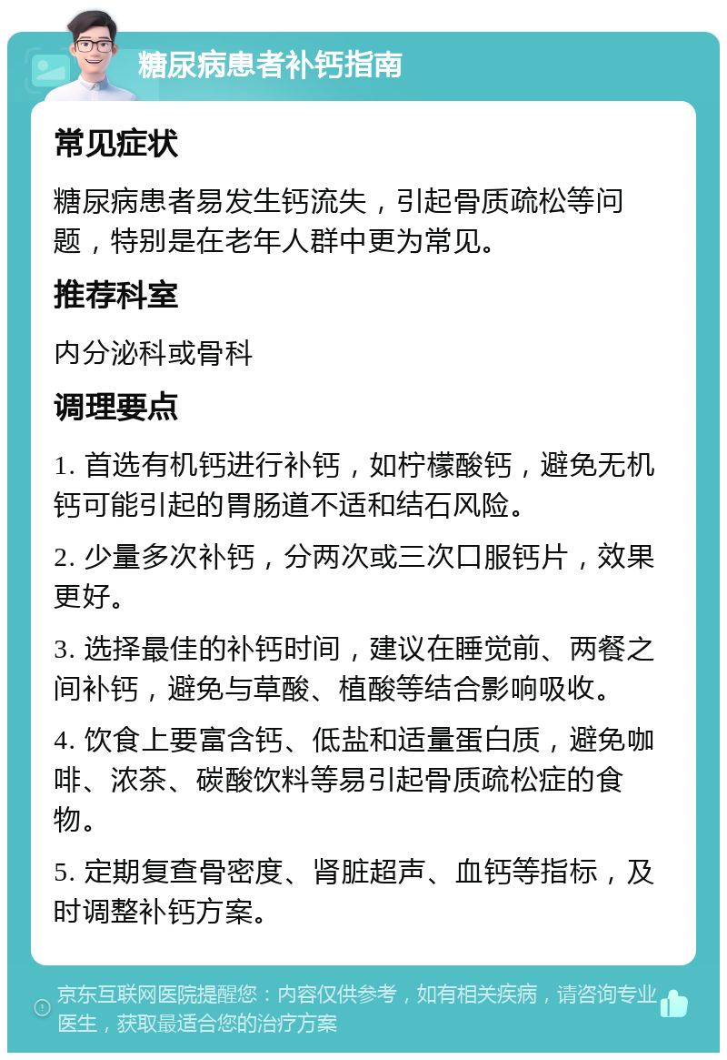 糖尿病患者补钙指南 常见症状 糖尿病患者易发生钙流失，引起骨质疏松等问题，特别是在老年人群中更为常见。 推荐科室 内分泌科或骨科 调理要点 1. 首选有机钙进行补钙，如柠檬酸钙，避免无机钙可能引起的胃肠道不适和结石风险。 2. 少量多次补钙，分两次或三次口服钙片，效果更好。 3. 选择最佳的补钙时间，建议在睡觉前、两餐之间补钙，避免与草酸、植酸等结合影响吸收。 4. 饮食上要富含钙、低盐和适量蛋白质，避免咖啡、浓茶、碳酸饮料等易引起骨质疏松症的食物。 5. 定期复查骨密度、肾脏超声、血钙等指标，及时调整补钙方案。