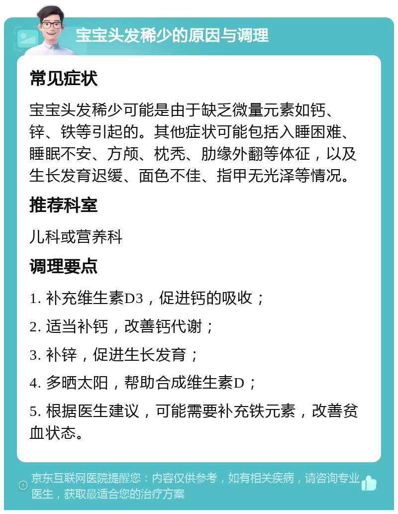 宝宝头发稀少的原因与调理 常见症状 宝宝头发稀少可能是由于缺乏微量元素如钙、锌、铁等引起的。其他症状可能包括入睡困难、睡眠不安、方颅、枕秃、肋缘外翻等体征，以及生长发育迟缓、面色不佳、指甲无光泽等情况。 推荐科室 儿科或营养科 调理要点 1. 补充维生素D3，促进钙的吸收； 2. 适当补钙，改善钙代谢； 3. 补锌，促进生长发育； 4. 多晒太阳，帮助合成维生素D； 5. 根据医生建议，可能需要补充铁元素，改善贫血状态。