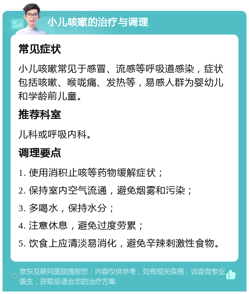 小儿咳嗽的治疗与调理 常见症状 小儿咳嗽常见于感冒、流感等呼吸道感染，症状包括咳嗽、喉咙痛、发热等，易感人群为婴幼儿和学龄前儿童。 推荐科室 儿科或呼吸内科。 调理要点 1. 使用消积止咳等药物缓解症状； 2. 保持室内空气流通，避免烟雾和污染； 3. 多喝水，保持水分； 4. 注意休息，避免过度劳累； 5. 饮食上应清淡易消化，避免辛辣刺激性食物。