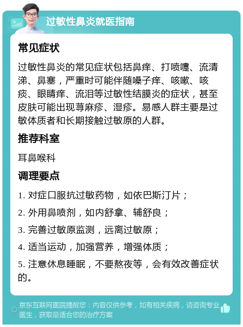 过敏性鼻炎就医指南 常见症状 过敏性鼻炎的常见症状包括鼻痒、打喷嚏、流清涕、鼻塞，严重时可能伴随嗓子痒、咳嗽、咳痰、眼睛痒、流泪等过敏性结膜炎的症状，甚至皮肤可能出现荨麻疹、湿疹。易感人群主要是过敏体质者和长期接触过敏原的人群。 推荐科室 耳鼻喉科 调理要点 1. 对症口服抗过敏药物，如依巴斯汀片； 2. 外用鼻喷剂，如内舒拿、辅舒良； 3. 完善过敏原监测，远离过敏原； 4. 适当运动，加强营养，增强体质； 5. 注意休息睡眠，不要熬夜等，会有效改善症状的。