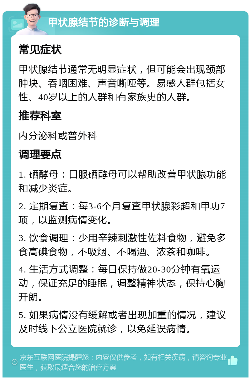 甲状腺结节的诊断与调理 常见症状 甲状腺结节通常无明显症状，但可能会出现颈部肿块、吞咽困难、声音嘶哑等。易感人群包括女性、40岁以上的人群和有家族史的人群。 推荐科室 内分泌科或普外科 调理要点 1. 硒酵母：口服硒酵母可以帮助改善甲状腺功能和减少炎症。 2. 定期复查：每3-6个月复查甲状腺彩超和甲功7项，以监测病情变化。 3. 饮食调理：少用辛辣刺激性佐料食物，避免多食高碘食物，不吸烟、不喝酒、浓茶和咖啡。 4. 生活方式调整：每日保持做20-30分钟有氧运动，保证充足的睡眠，调整精神状态，保持心胸开朗。 5. 如果病情没有缓解或者出现加重的情况，建议及时线下公立医院就诊，以免延误病情。