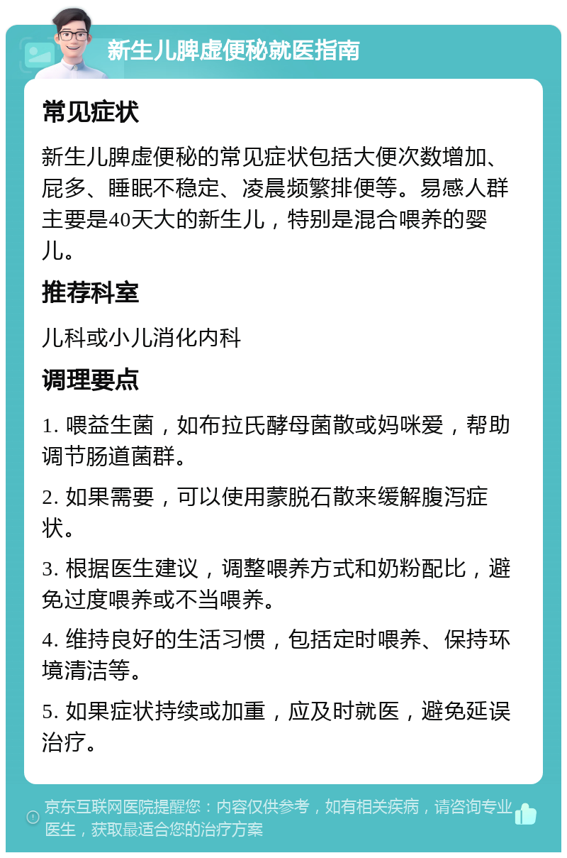 新生儿脾虚便秘就医指南 常见症状 新生儿脾虚便秘的常见症状包括大便次数增加、屁多、睡眠不稳定、凌晨频繁排便等。易感人群主要是40天大的新生儿，特别是混合喂养的婴儿。 推荐科室 儿科或小儿消化内科 调理要点 1. 喂益生菌，如布拉氏酵母菌散或妈咪爱，帮助调节肠道菌群。 2. 如果需要，可以使用蒙脱石散来缓解腹泻症状。 3. 根据医生建议，调整喂养方式和奶粉配比，避免过度喂养或不当喂养。 4. 维持良好的生活习惯，包括定时喂养、保持环境清洁等。 5. 如果症状持续或加重，应及时就医，避免延误治疗。