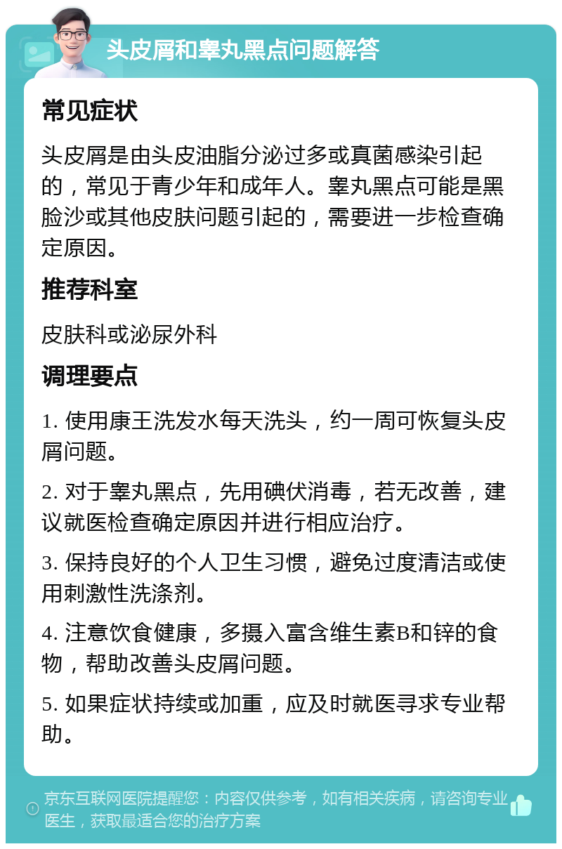 头皮屑和睾丸黑点问题解答 常见症状 头皮屑是由头皮油脂分泌过多或真菌感染引起的，常见于青少年和成年人。睾丸黑点可能是黑脸沙或其他皮肤问题引起的，需要进一步检查确定原因。 推荐科室 皮肤科或泌尿外科 调理要点 1. 使用康王洗发水每天洗头，约一周可恢复头皮屑问题。 2. 对于睾丸黑点，先用碘伏消毒，若无改善，建议就医检查确定原因并进行相应治疗。 3. 保持良好的个人卫生习惯，避免过度清洁或使用刺激性洗涤剂。 4. 注意饮食健康，多摄入富含维生素B和锌的食物，帮助改善头皮屑问题。 5. 如果症状持续或加重，应及时就医寻求专业帮助。