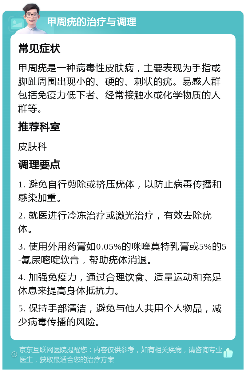 甲周疣的治疗与调理 常见症状 甲周疣是一种病毒性皮肤病，主要表现为手指或脚趾周围出现小的、硬的、刺状的疣。易感人群包括免疫力低下者、经常接触水或化学物质的人群等。 推荐科室 皮肤科 调理要点 1. 避免自行剪除或挤压疣体，以防止病毒传播和感染加重。 2. 就医进行冷冻治疗或激光治疗，有效去除疣体。 3. 使用外用药膏如0.05%的咪喹莫特乳膏或5%的5-氟尿嘧啶软膏，帮助疣体消退。 4. 加强免疫力，通过合理饮食、适量运动和充足休息来提高身体抵抗力。 5. 保持手部清洁，避免与他人共用个人物品，减少病毒传播的风险。