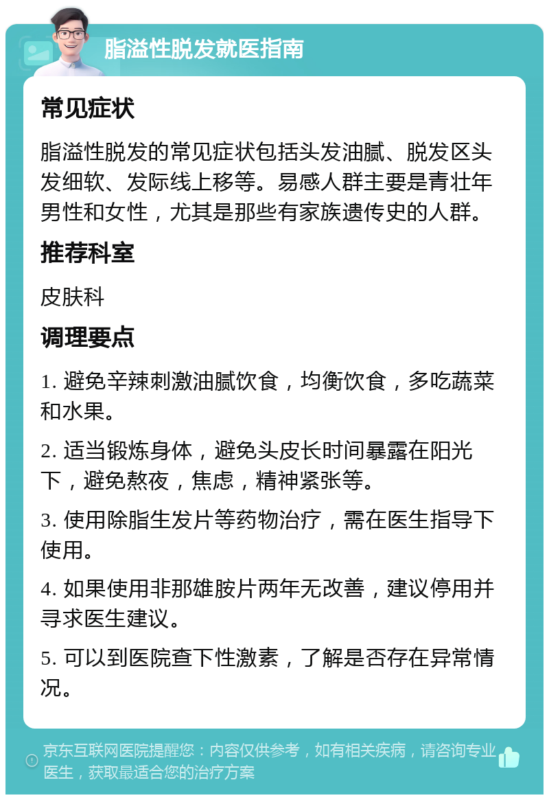 脂溢性脱发就医指南 常见症状 脂溢性脱发的常见症状包括头发油腻、脱发区头发细软、发际线上移等。易感人群主要是青壮年男性和女性，尤其是那些有家族遗传史的人群。 推荐科室 皮肤科 调理要点 1. 避免辛辣刺激油腻饮食，均衡饮食，多吃蔬菜和水果。 2. 适当锻炼身体，避免头皮长时间暴露在阳光下，避免熬夜，焦虑，精神紧张等。 3. 使用除脂生发片等药物治疗，需在医生指导下使用。 4. 如果使用非那雄胺片两年无改善，建议停用并寻求医生建议。 5. 可以到医院查下性激素，了解是否存在异常情况。