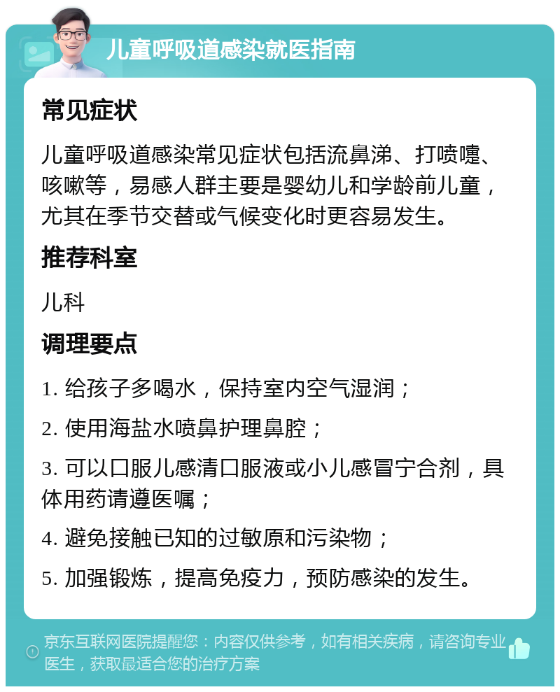 儿童呼吸道感染就医指南 常见症状 儿童呼吸道感染常见症状包括流鼻涕、打喷嚏、咳嗽等，易感人群主要是婴幼儿和学龄前儿童，尤其在季节交替或气候变化时更容易发生。 推荐科室 儿科 调理要点 1. 给孩子多喝水，保持室内空气湿润； 2. 使用海盐水喷鼻护理鼻腔； 3. 可以口服儿感清口服液或小儿感冒宁合剂，具体用药请遵医嘱； 4. 避免接触已知的过敏原和污染物； 5. 加强锻炼，提高免疫力，预防感染的发生。