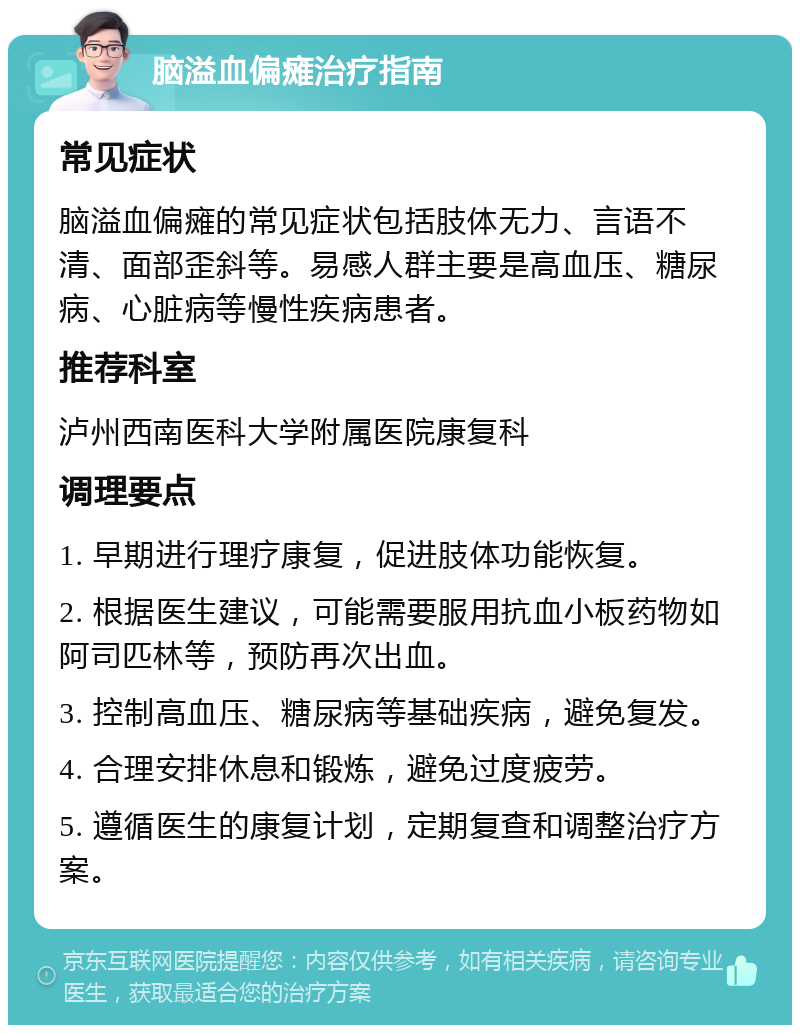 脑溢血偏瘫治疗指南 常见症状 脑溢血偏瘫的常见症状包括肢体无力、言语不清、面部歪斜等。易感人群主要是高血压、糖尿病、心脏病等慢性疾病患者。 推荐科室 泸州西南医科大学附属医院康复科 调理要点 1. 早期进行理疗康复，促进肢体功能恢复。 2. 根据医生建议，可能需要服用抗血小板药物如阿司匹林等，预防再次出血。 3. 控制高血压、糖尿病等基础疾病，避免复发。 4. 合理安排休息和锻炼，避免过度疲劳。 5. 遵循医生的康复计划，定期复查和调整治疗方案。