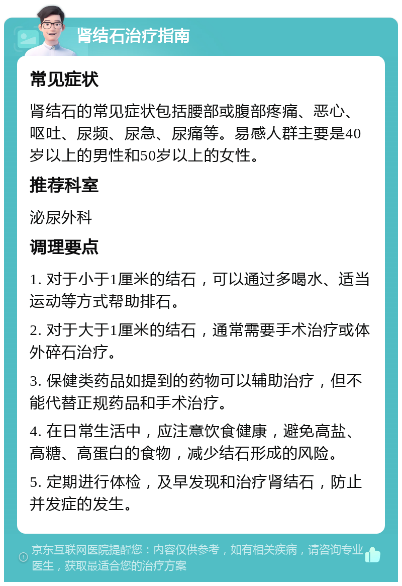 肾结石治疗指南 常见症状 肾结石的常见症状包括腰部或腹部疼痛、恶心、呕吐、尿频、尿急、尿痛等。易感人群主要是40岁以上的男性和50岁以上的女性。 推荐科室 泌尿外科 调理要点 1. 对于小于1厘米的结石，可以通过多喝水、适当运动等方式帮助排石。 2. 对于大于1厘米的结石，通常需要手术治疗或体外碎石治疗。 3. 保健类药品如提到的药物可以辅助治疗，但不能代替正规药品和手术治疗。 4. 在日常生活中，应注意饮食健康，避免高盐、高糖、高蛋白的食物，减少结石形成的风险。 5. 定期进行体检，及早发现和治疗肾结石，防止并发症的发生。